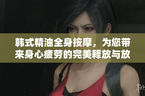 韩式精油全身按摩，为您带来身心疲劳的完美释放与放松