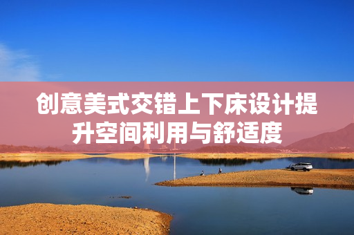 创意美式交错上下床设计提升空间利用与舒适度