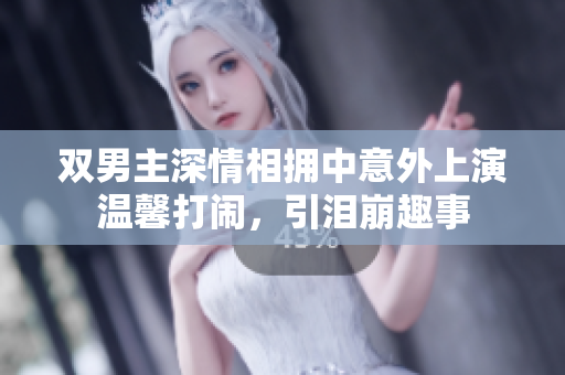 双男主深情相拥中意外上演温馨打闹，引泪崩趣事