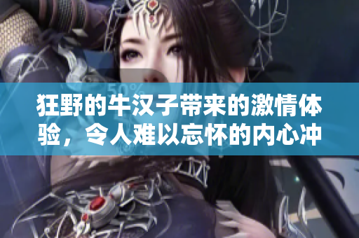 狂野的牛汉子带来的激情体验，令人难以忘怀的内心冲击