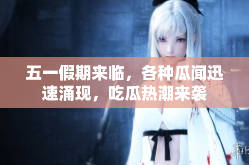 五一假期来临，各种瓜闻迅速涌现，吃瓜热潮来袭