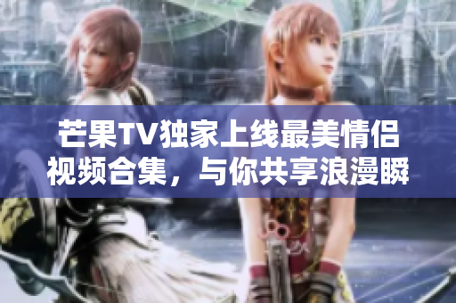 芒果TV独家上线最美情侣视频合集，与你共享浪漫瞬间