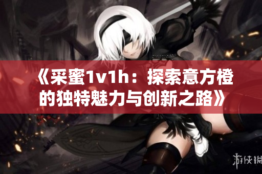 《采蜜1v1h：探索意方橙的独特魅力与创新之路》