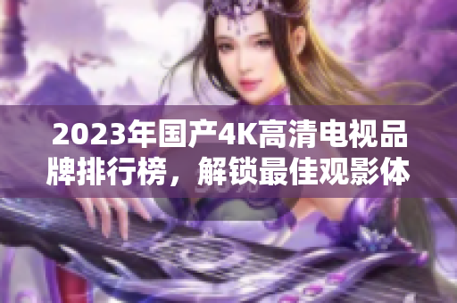 2023年国产4K高清电视品牌排行榜，解锁最佳观影体验