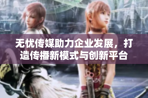 无忧传媒助力企业发展，打造传播新模式与创新平台