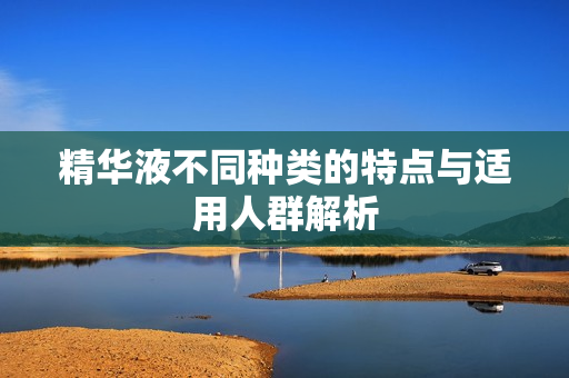 精华液不同种类的特点与适用人群解析
