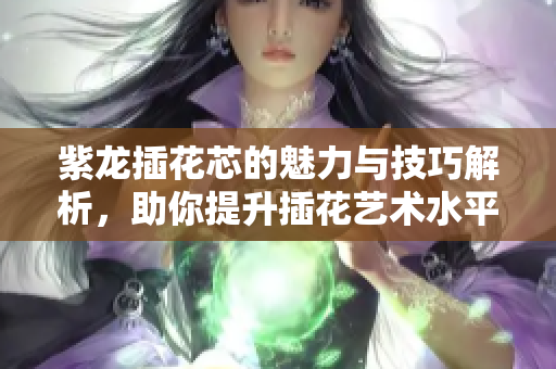 紫龙插花芯的魅力与技巧解析，助你提升插花艺术水平