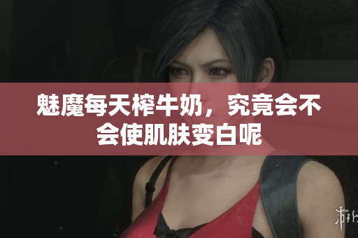 魅魔每天榨牛奶，究竟会不会使肌肤变白呢