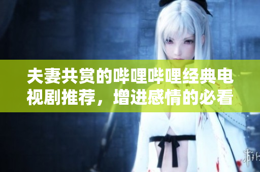 夫妻共赏的哔哩哔哩经典电视剧推荐，增进感情的必看佳作