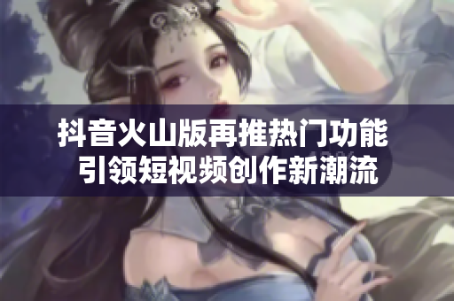 抖音火山版再推热门功能 引领短视频创作新潮流