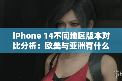 iPhone 14不同地区版本对比分析：欧美与亚洲有什么区别