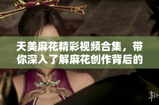 天美麻花精彩视频合集，带你深入了解麻花创作背后的故事