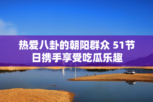 热爱八卦的朝阳群众 51节日携手享受吃瓜乐趣
