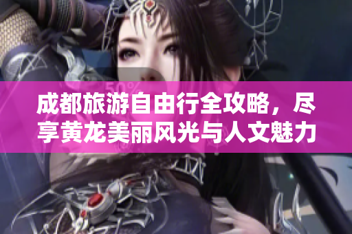 成都旅游自由行全攻略，尽享黄龙美丽风光与人文魅力