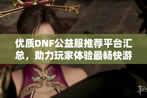 优质DNF公益服推荐平台汇总，助力玩家体验最畅快游戏