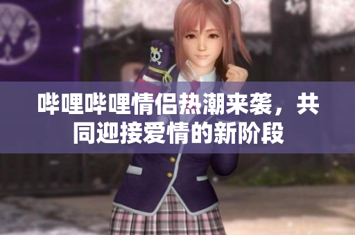 哔哩哔哩情侣热潮来袭，共同迎接爱情的新阶段