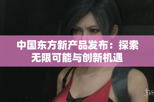 中国东方新产品发布：探索无限可能与创新机遇