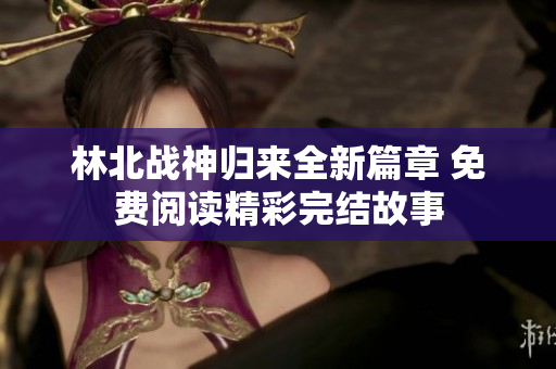 林北战神归来全新篇章 免费阅读精彩完结故事