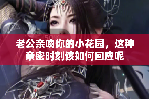 老公亲吻你的小花园，这种亲密时刻该如何回应呢