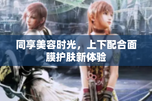 同享美容时光，上下配合面膜护肤新体验