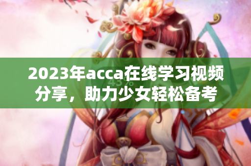 2023年acca在线学习视频分享，助力少女轻松备考