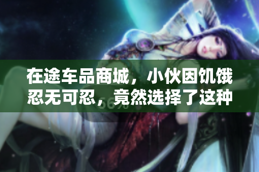 在途车品商城，小伙因饥饿忍无可忍，竟然选择了这种方式