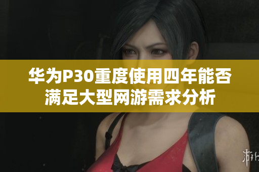 华为P30重度使用四年能否满足大型网游需求分析