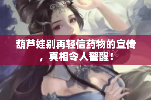 葫芦娃别再轻信药物的宣传，真相令人警醒！