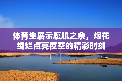 体育生展示腹肌之余，烟花绚烂点亮夜空的精彩时刻