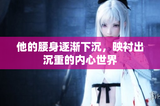 他的腰身逐渐下沉，映衬出沉重的内心世界