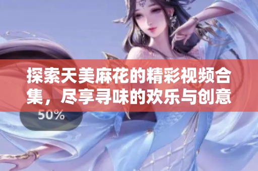 探索天美麻花的精彩视频合集，尽享寻味的欢乐与创意