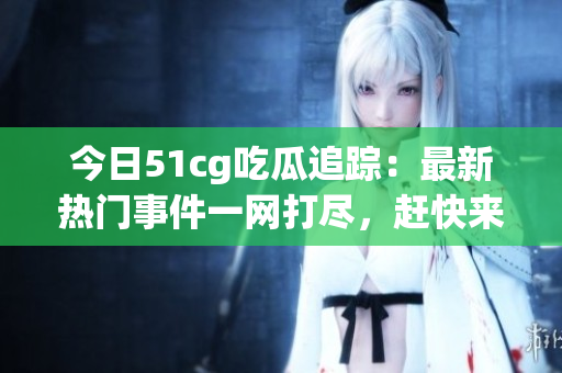今日51cg吃瓜追踪：最新热门事件一网打尽，赶快来看看吧