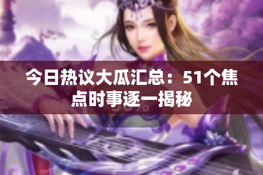 今日热议大瓜汇总：51个焦点时事逐一揭秘