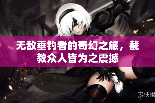 无敌垂钓者的奇幻之旅，截教众人皆为之震撼