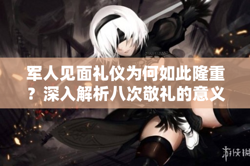 军人见面礼仪为何如此隆重？深入解析八次敬礼的意义