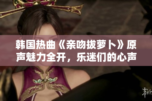 韩国热曲《亲吻拔萝卜》原声魅力全开，乐迷们的心声！