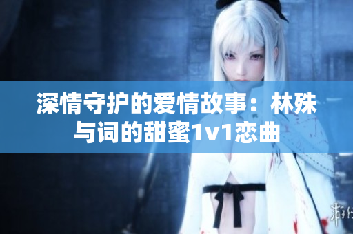 深情守护的爱情故事：林殊与词的甜蜜1v1恋曲