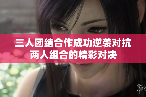 三人团结合作成功逆袭对抗两人组合的精彩对决