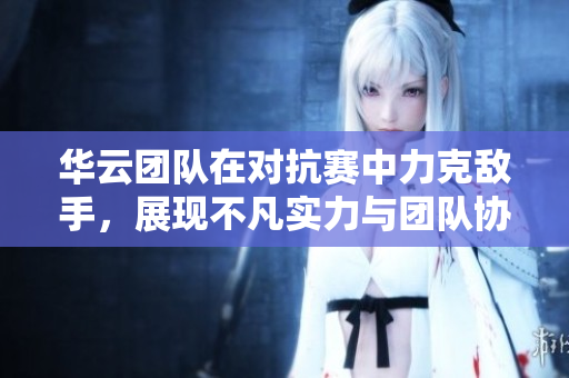 华云团队在对抗赛中力克敌手，展现不凡实力与团队协作