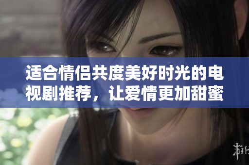 适合情侣共度美好时光的电视剧推荐，让爱情更加甜蜜