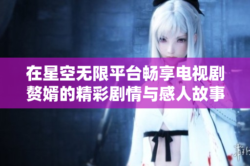 在星空无限平台畅享电视剧赘婿的精彩剧情与感人故事