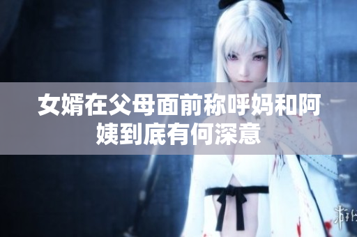 女婿在父母面前称呼妈和阿姨到底有何深意