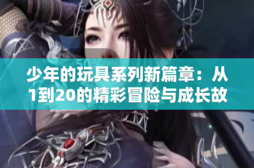 少年的玩具系列新篇章：从1到20的精彩冒险与成长故事
