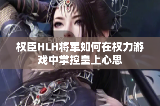 权臣HLH将军如何在权力游戏中掌控皇上心思