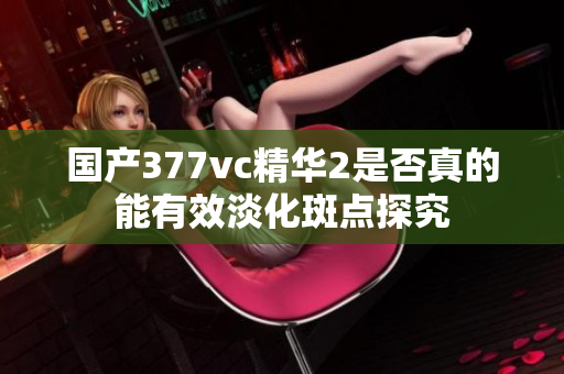 国产377vc精华2是否真的能有效淡化斑点探究