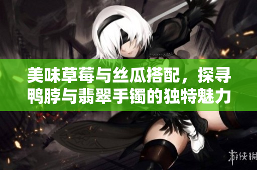 美味草莓与丝瓜搭配，探寻鸭脖与翡翠手镯的独特魅力