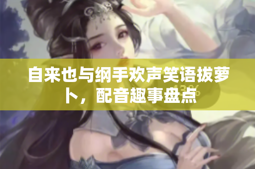 自来也与纲手欢声笑语拔萝卜，配音趣事盘点
