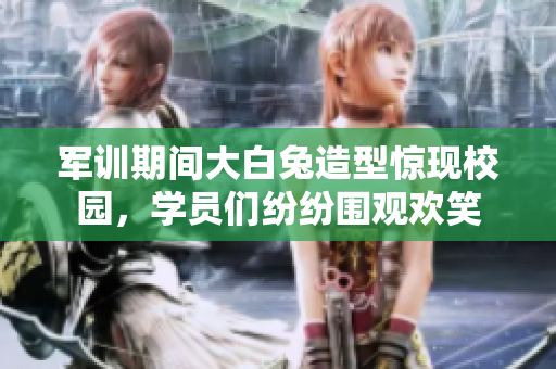 军训期间大白兔造型惊现校园，学员们纷纷围观欢笑