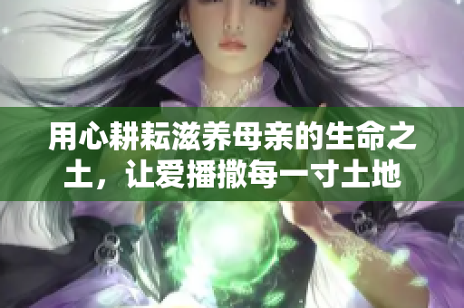 用心耕耘滋养母亲的生命之土，让爱播撒每一寸土地