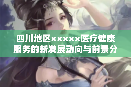 四川地区xxxxx医疗健康服务的新发展动向与前景分析